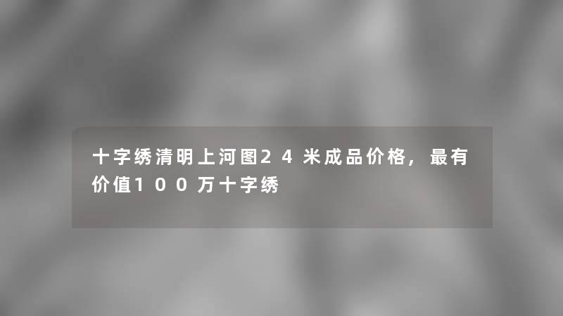 十字绣清明上河图24米成品价格,有价值100万十字绣