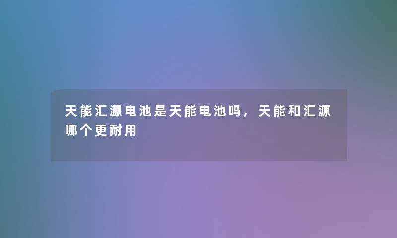 天能汇源电池是天能电池吗,天能和汇源哪个更耐用