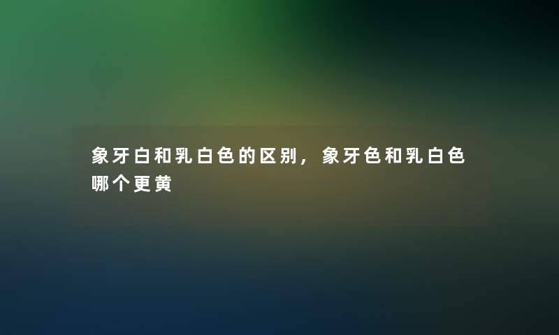 象牙白和乳白色的区别,象牙色和乳白色哪个更黄