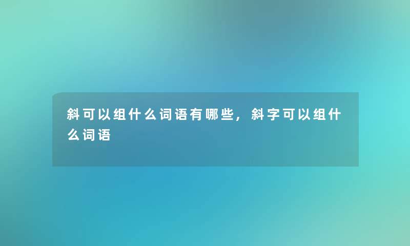 斜可以组什么词语有哪些,斜字可以组什么词语