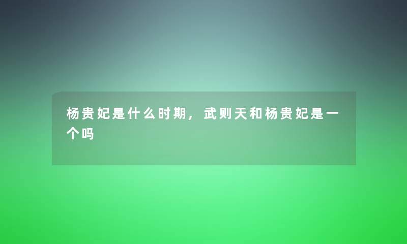 杨贵妃是什么时期,武则天和杨贵妃是一个吗