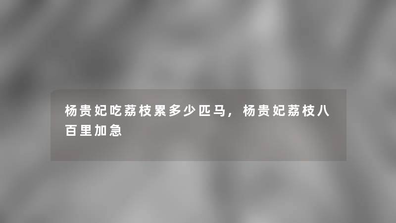 杨贵妃吃荔枝累多少匹马,杨贵妃荔枝八百里加急