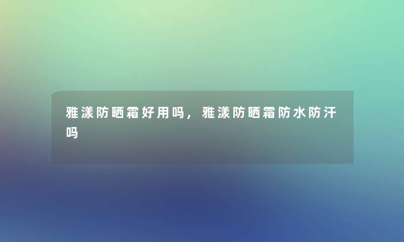 雅漾防晒霜好用吗,雅漾防晒霜防水防汗吗