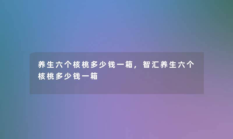 养生六个核桃多少钱一箱,智汇养生六个核桃多少钱一箱