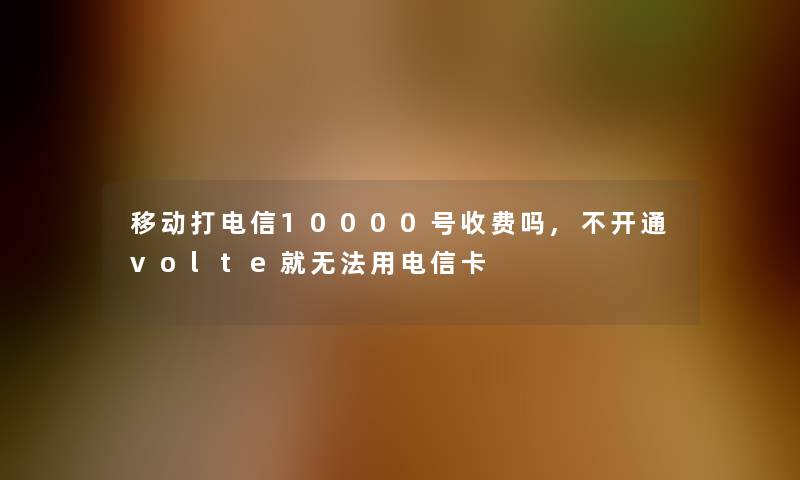 移动打电信10000号收费吗,不开通volte就无法用电信卡