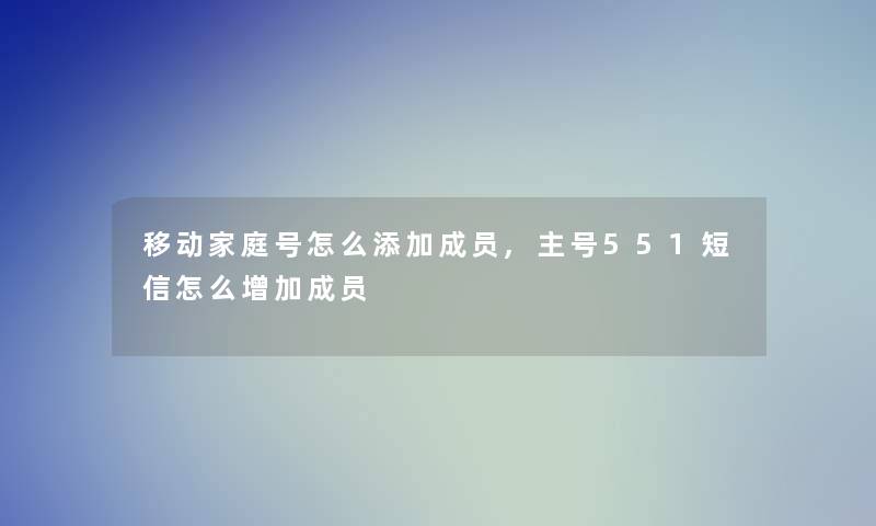 移动家庭号怎么添加成员,主号551短信怎么增加成员