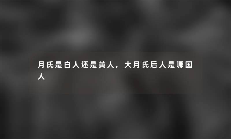 月氏是白人还是黄人,大月氏后人是哪国人