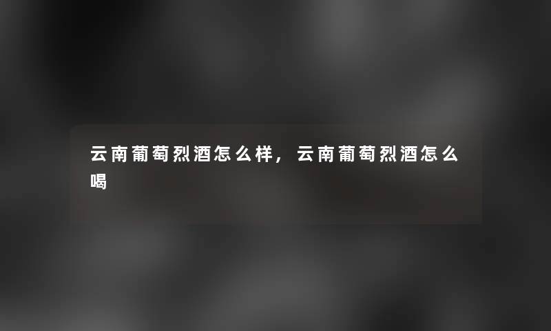 云南葡萄烈酒怎么样,云南葡萄烈酒怎么喝