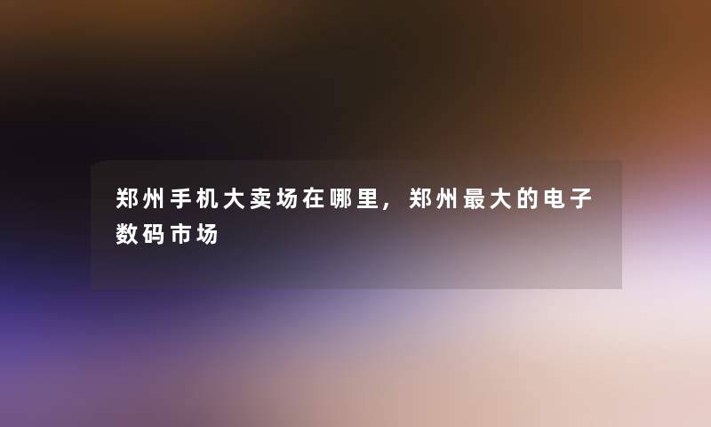 郑州手机大卖场在哪里,郑州大的电子数码市场