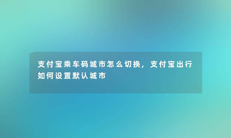 支付宝乘车码城市怎么切换,支付宝出行如何设置默认城市