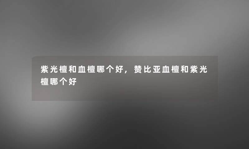 紫光檀和血檀哪个好,赞比亚血檀和紫光檀哪个好