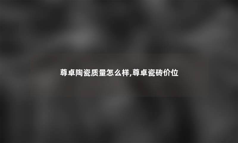 尊卓陶瓷质量怎么样,尊卓瓷砖价位